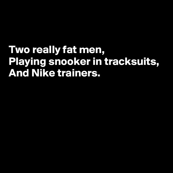 


Two really fat men, 
Playing snooker in tracksuits, 
And Nike trainers.





