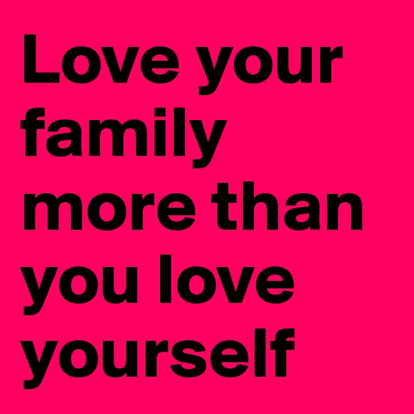 Love your family more than you love yourself