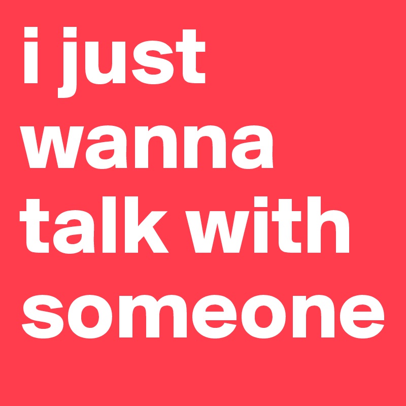 i just wanna talk with someone