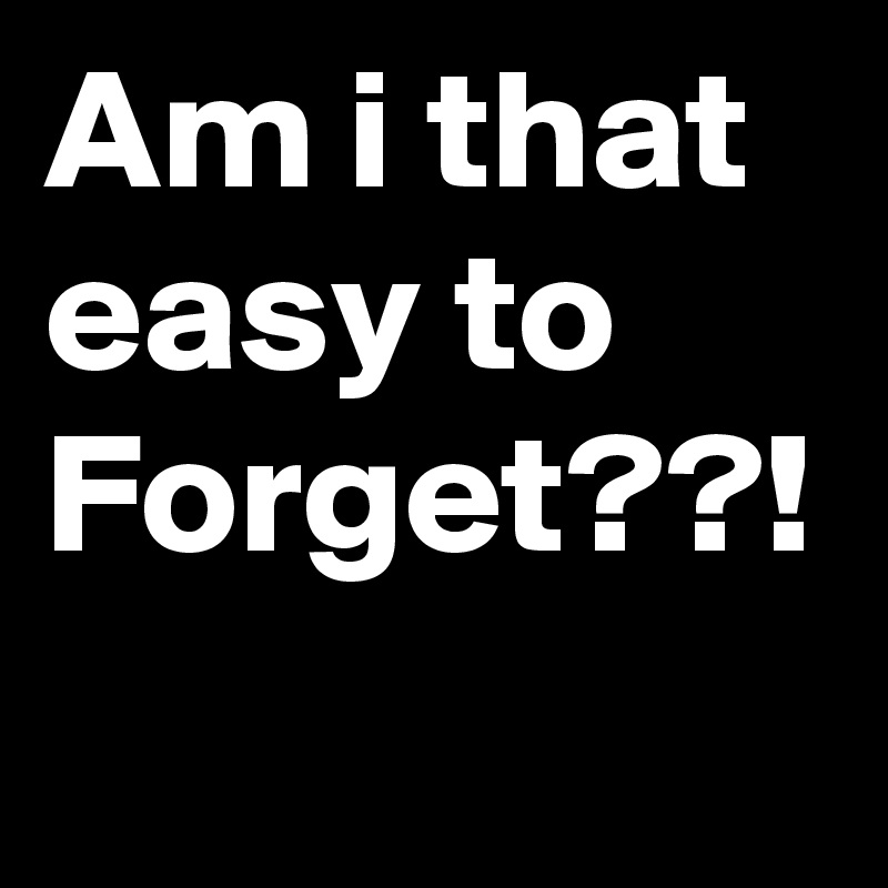 Am i that easy to Forget??!