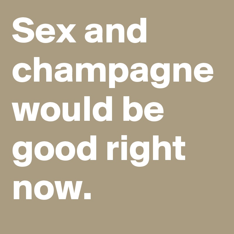 Sex and champagne would be good right now. 