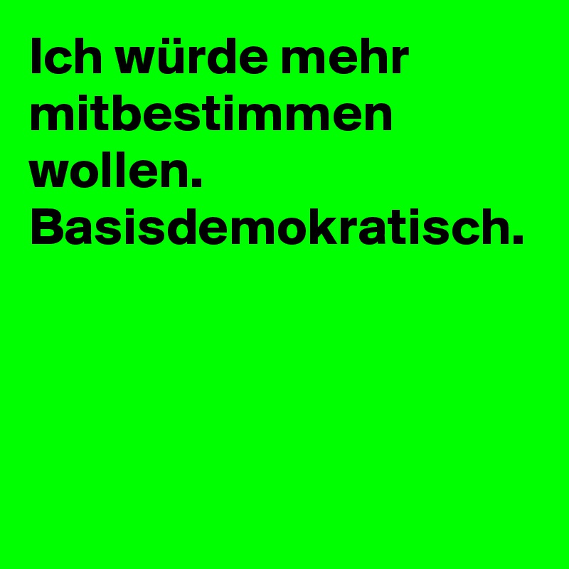 Ich würde mehr mitbestimmen wollen. Basisdemokratisch.