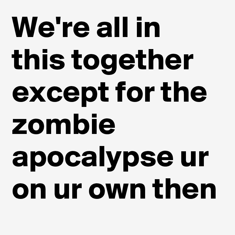 We're all in this together except for the zombie apocalypse ur on ur own then