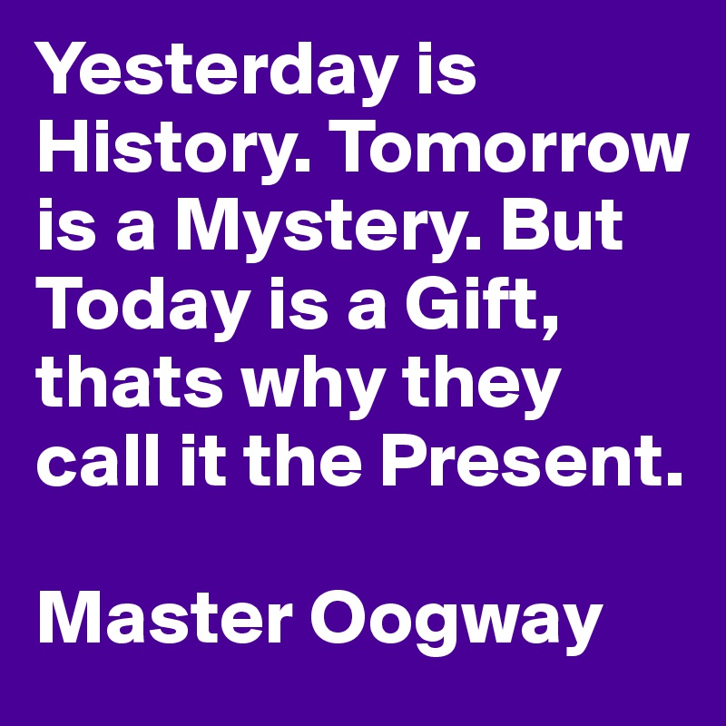 Yesterday is History. Tomorrow is a Mystery. But Today is a Gift, thats why they call it the Present.

Master Oogway