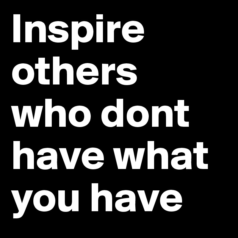 Inspire 
others
who dont have what you have