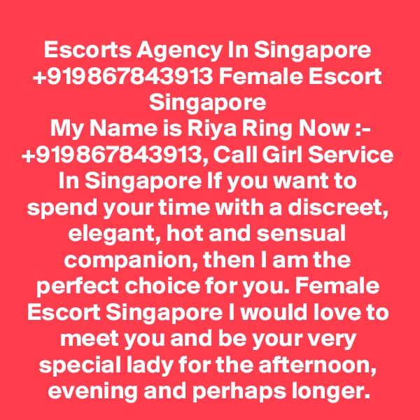 Escorts Agency In Singapore +919867843913 Female Escort Singapore
 My Name is Riya Ring Now :- +919867843913, Call Girl Service In Singapore If you want to spend your time with a discreet, elegant, hot and sensual companion, then I am the perfect choice for you. Female Escort Singapore I would love to meet you and be your very special lady for the afternoon, evening and perhaps longer.
