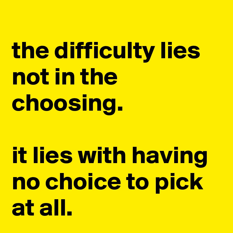 
the difficulty lies not in the choosing.

it lies with having no choice to pick at all.
