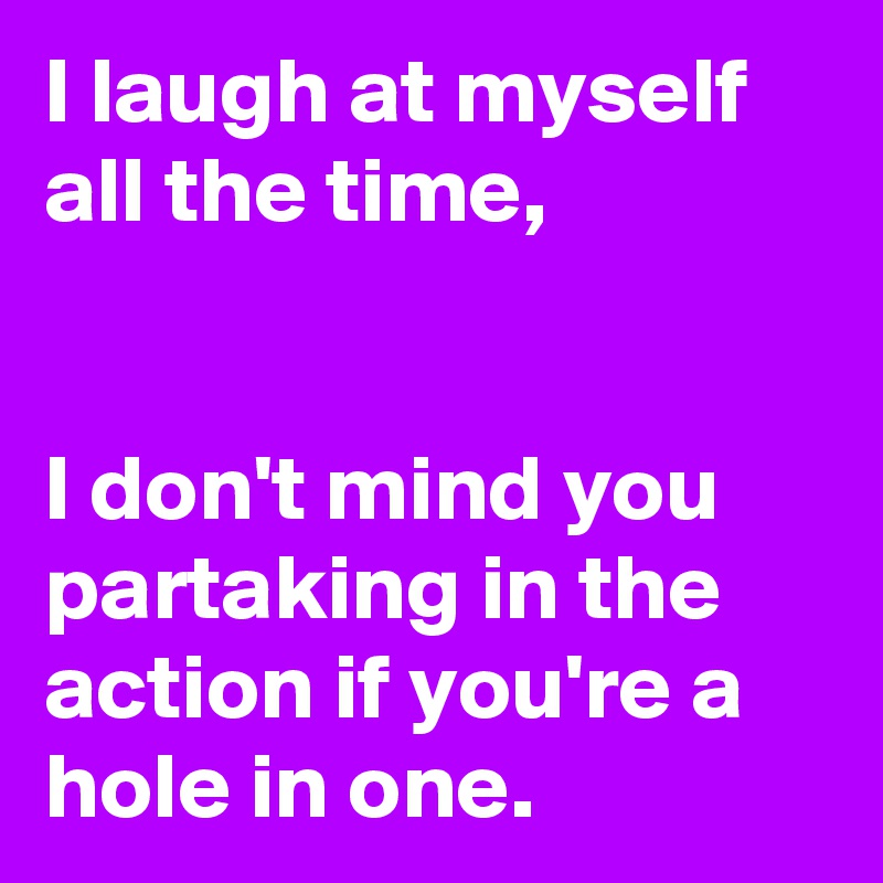 I laugh at myself all the time, 


I don't mind you partaking in the action if you're a hole in one.