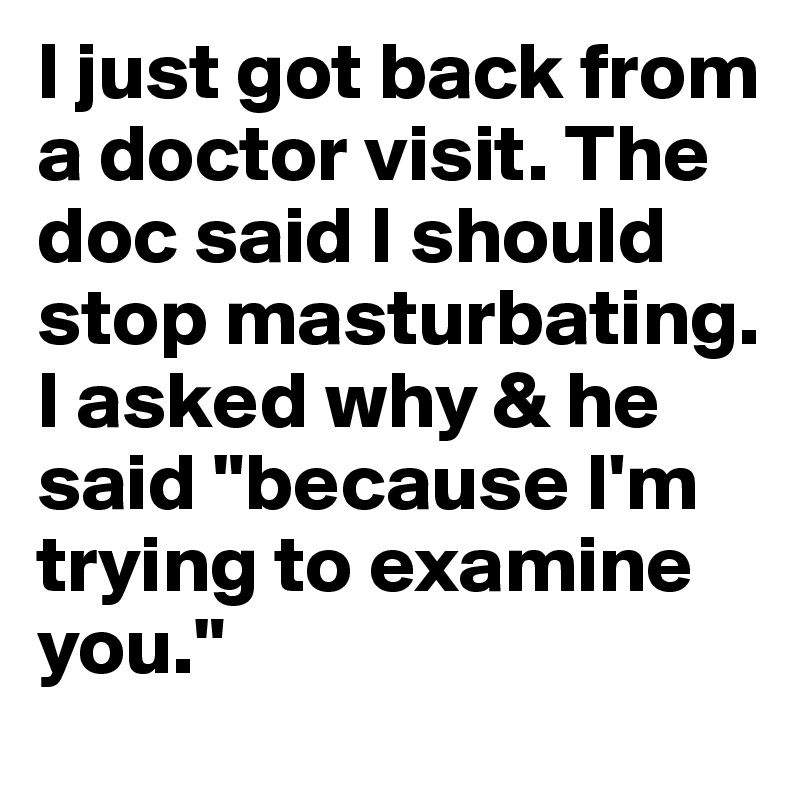 I just got back from a doctor visit. The doc said I should stop masturbating. I asked why & he said "because I'm trying to examine you."