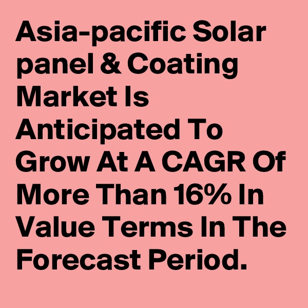 Asia-pacific Solar panel & Coating Market Is Anticipated To Grow At A CAGR Of More Than 16% In Value Terms In The Forecast Period.