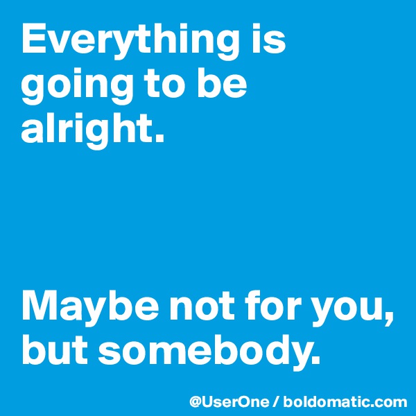 Everything is going to be alright.



Maybe not for you, but somebody.