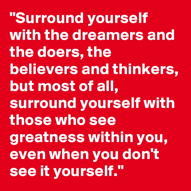 "Surround yourself with the dreamers and the doers, the believers and thinkers, but most of all, surround yourself with those who see greatness within you, even when you don't see it yourself."