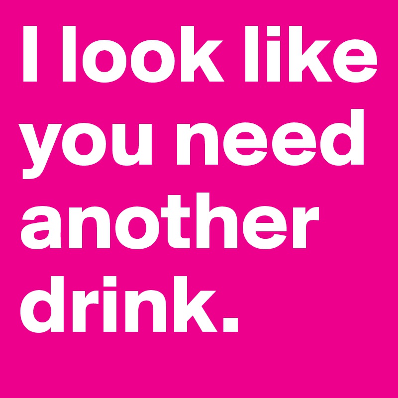I look like you need another drink. 