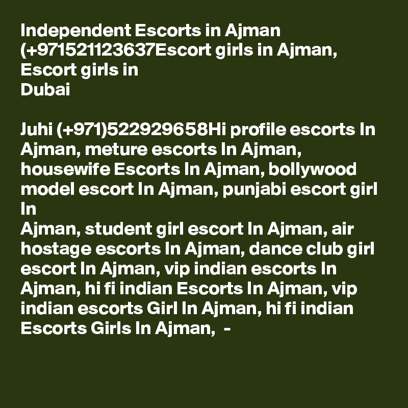 Independent Escorts in Ajman (+971521123637Escort girls in Ajman, Escort girls in
Dubai

Juhi (+971)522929658Hi profile escorts In Ajman, meture escorts In Ajman,
housewife Escorts In Ajman, bollywood model escort In Ajman, punjabi escort girl In
Ajman, student girl escort In Ajman, air hostage escorts In Ajman, dance club girl escort In Ajman, vip indian escorts In Ajman, hi fi indian Escorts In Ajman, vip indian escorts Girl In Ajman, hi fi indian Escorts Girls In Ajman,  -

