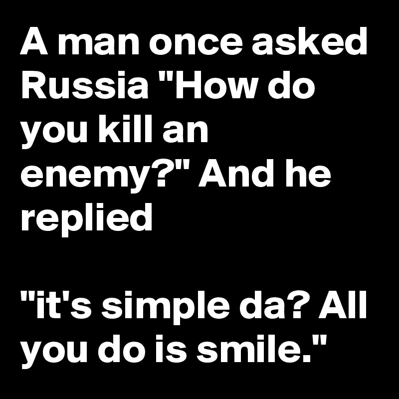 A man once asked Russia "How do you kill an enemy?" And he replied

"it's simple da? All you do is smile."