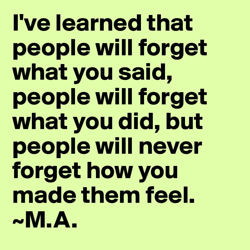 I've learned that people will forget what you said, people will forget what you did, but people will never forget how you made them feel.
~M.A.