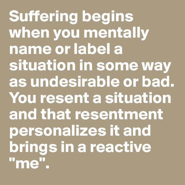 Suffering begins when you mentally name or label a situation in some way as undesirable or bad. You resent a situation and that resentment personalizes it and brings in a reactive "me". 