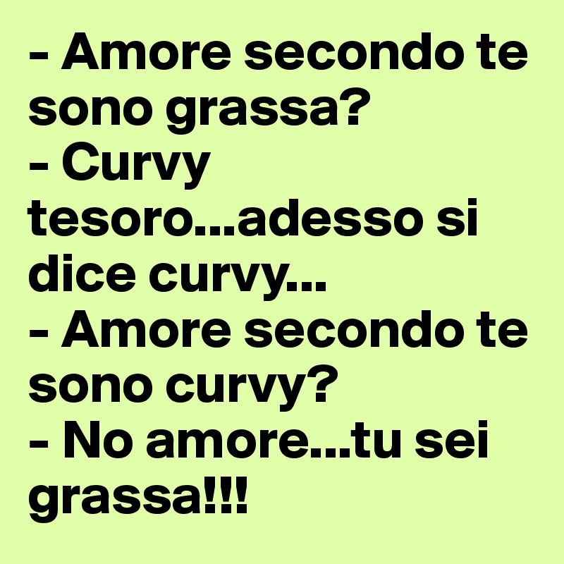 - Amore secondo te sono grassa?
- Curvy tesoro...adesso si dice curvy...
- Amore secondo te sono curvy?
- No amore...tu sei grassa!!!