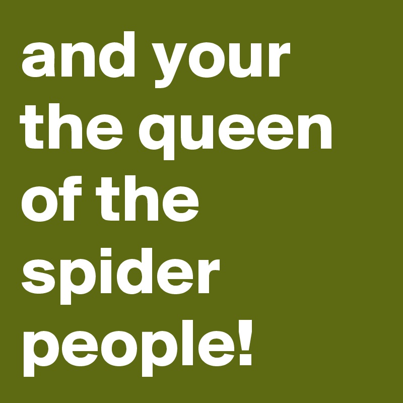 and your the queen of the spider people!
