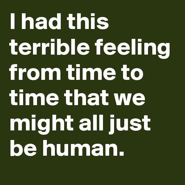 I had this terrible feeling from time to time that we might all just be human.