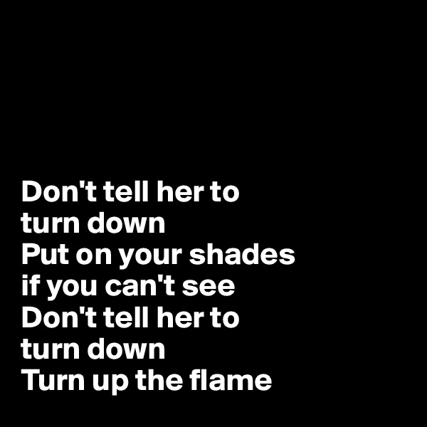 




Don't tell her to 
turn down
Put on your shades 
if you can't see
Don't tell her to 
turn down
Turn up the flame