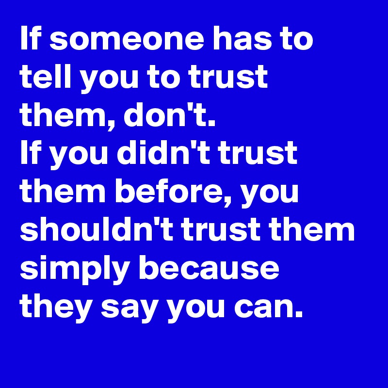 If someone has to tell you to trust them, don't.
If you didn't trust them before, you shouldn't trust them simply because they say you can.