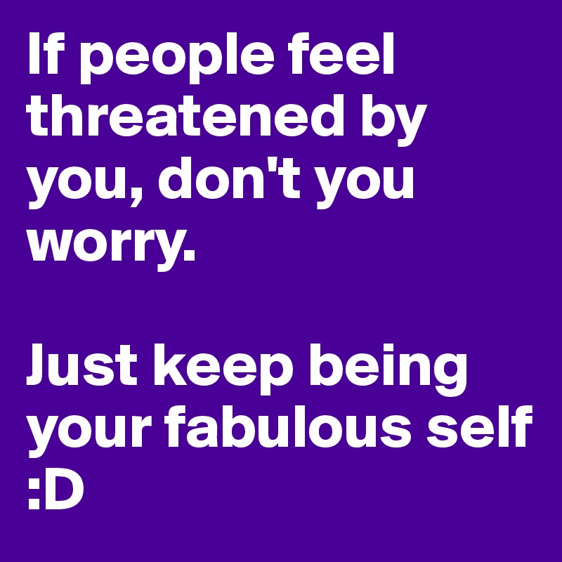 If people feel threatened by you, don't you worry. 

Just keep being your fabulous self :D