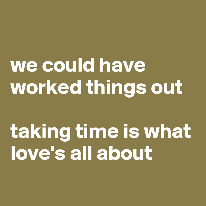 

we could have worked things out

taking time is what love's all about

