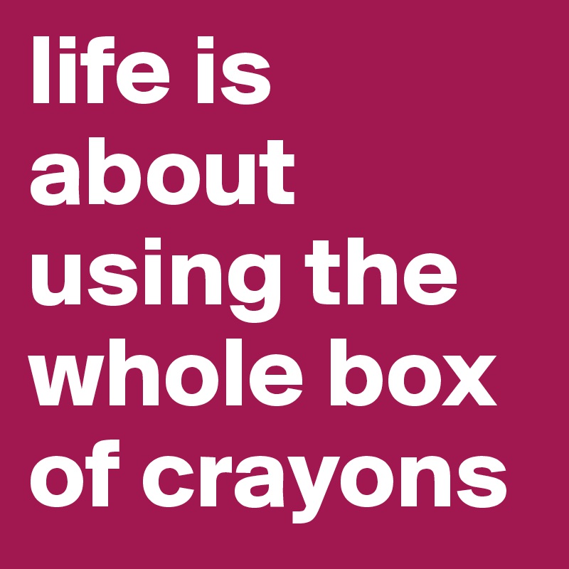 life is about using the whole box of crayons