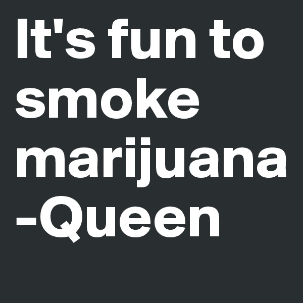 It's fun to smoke marijuana 
-Queen