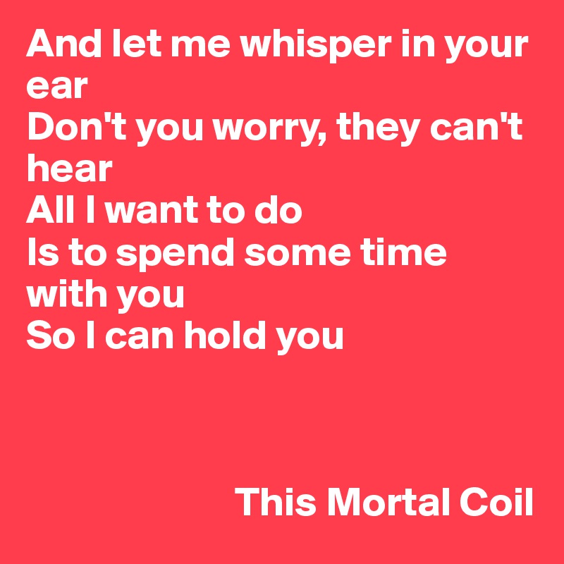 And let me whisper in your ear
Don't you worry, they can't hear
All I want to do
Is to spend some time with you
So I can hold you



                         This Mortal Coil