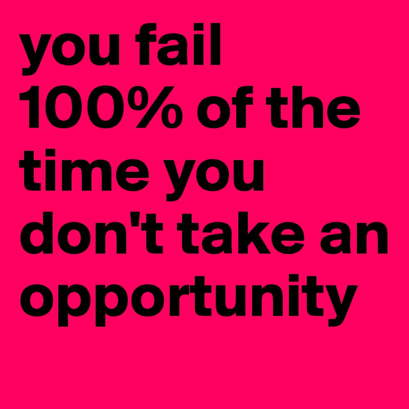 you fail 100% of the time you don't take an opportunity