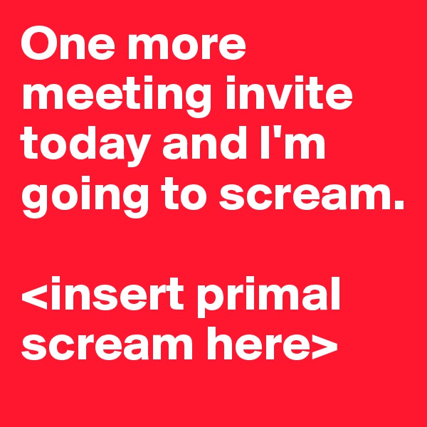 One more meeting invite today and I'm going to scream. 

<insert primal scream here> 