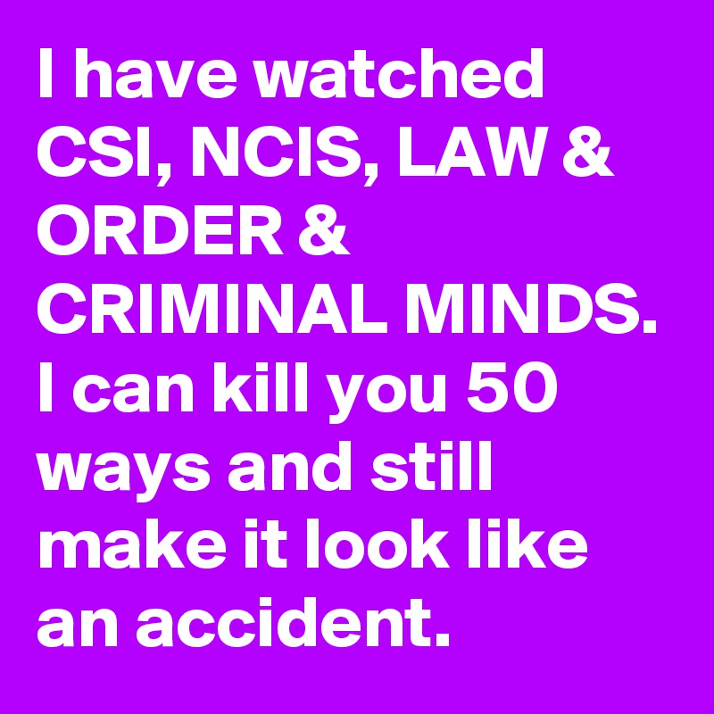 I have watched CSI, NCIS, LAW & ORDER & CRIMINAL MINDS.
I can kill you 50 ways and still make it look like an accident.