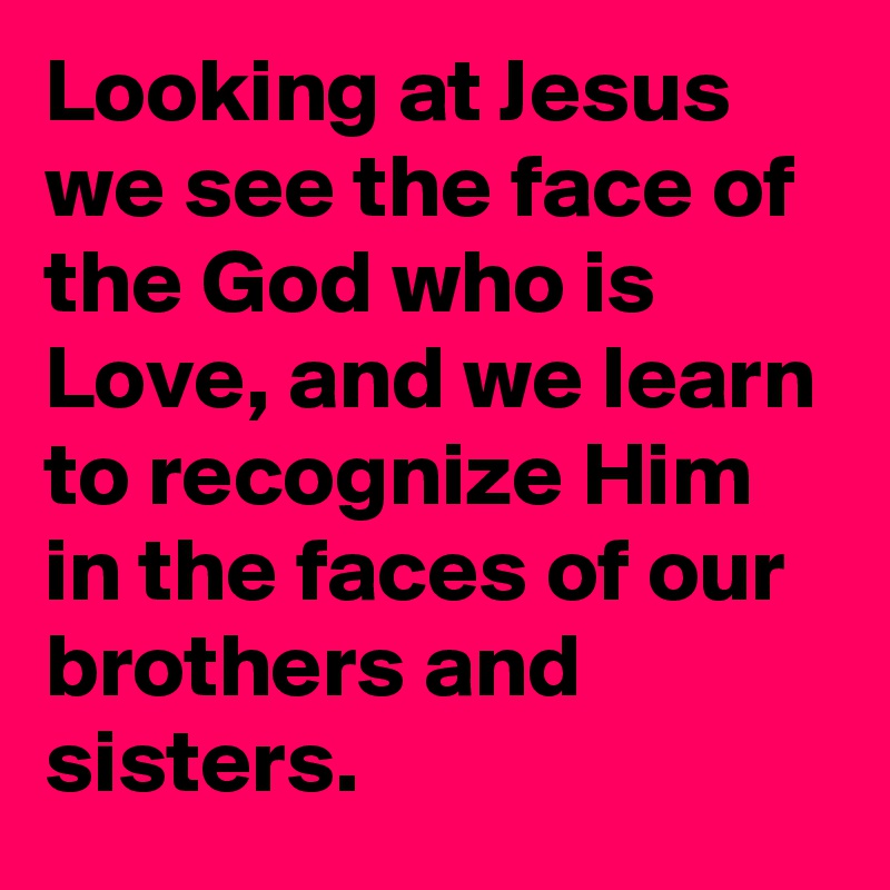Looking at Jesus we see the face of the God who is Love, and we learn to recognize Him in the faces of our brothers and sisters.