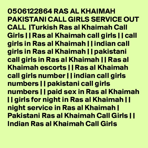 0506122864 RAS AL KHAIMAH PAKISTANI CALL GIRLS SERVICE OUT CALL  |Turkish Ras al Khaimah Call Girls | | Ras al Khaimah call girls | | call girls in Ras al Khaimah | | indian call girls in Ras al Khaimah | | pakistani call girls in Ras al Khaimah | | Ras al Khaimah escorts | | Ras al Khaimah call girls number | | indian call girls numbers | | pakistani call girls numbers | | paid sex in Ras al Khaimah | | girls for night in Ras al Khaimah | | night service in Ras al Khaimah | Pakistani Ras al Khaimah Call Girls | | Indian Ras al Khaimah Call Girls 