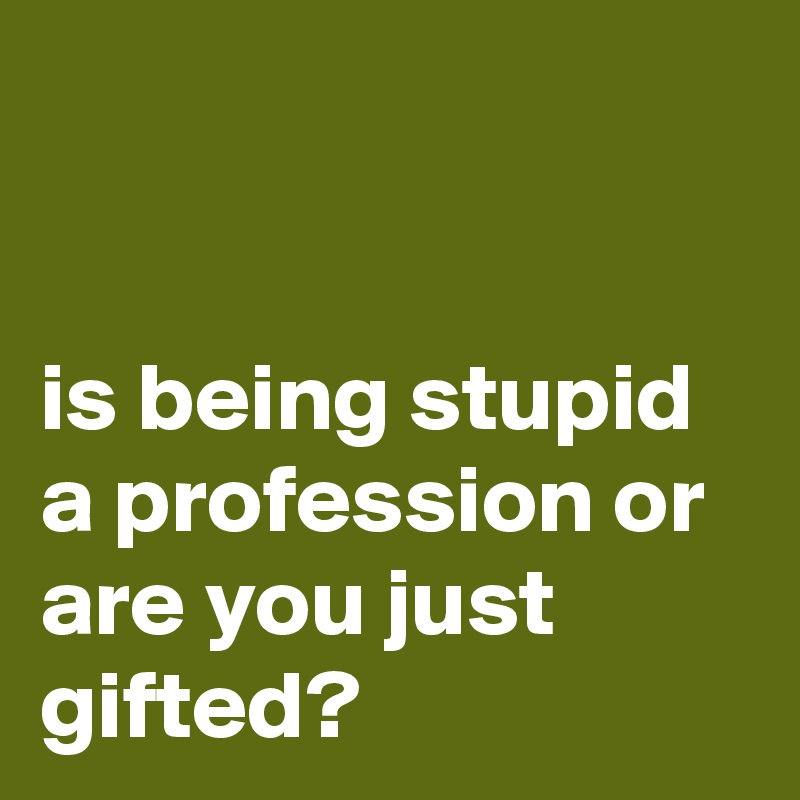 


is being stupid a profession or are you just gifted?