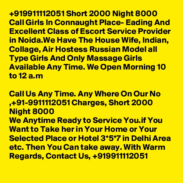 +919911112051 Short 2000 Night 8000 Call Girls In Connaught Place- Eading And Excellent Class of Escort Service Provider in Noida.We Have The House Wife, Indian, Collage, Air Hostess Russian Model all Type Girls And Only Massage Girls Available Any Time. We Open Morning 10 to 12 a.m

Call Us Any Time. Any Where On Our No ,+91-9911112051 Charges, Short 2000 Night 8000
We Anytime Ready to Service You.if You Want to Take her in Your Home or Your Selected Place or Hotel 3*5*7 in Delhi Area etc. Then You Can take away. With Warm Regards, Contact Us, +919911112051