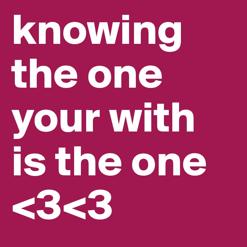 knowing the one your with is the one <3<3