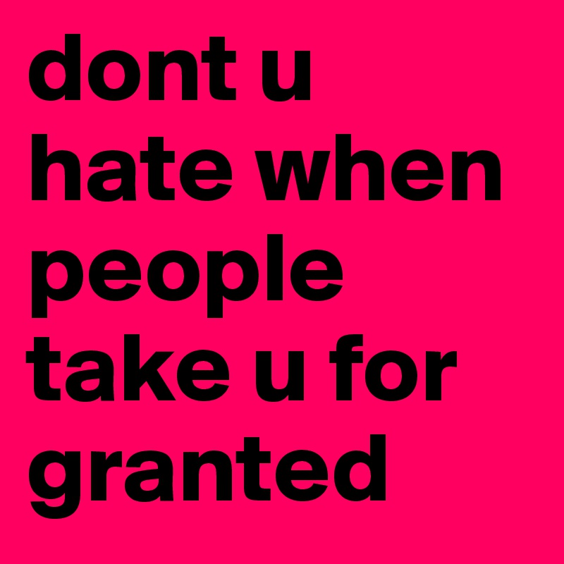 dont u hate when people take u for granted
