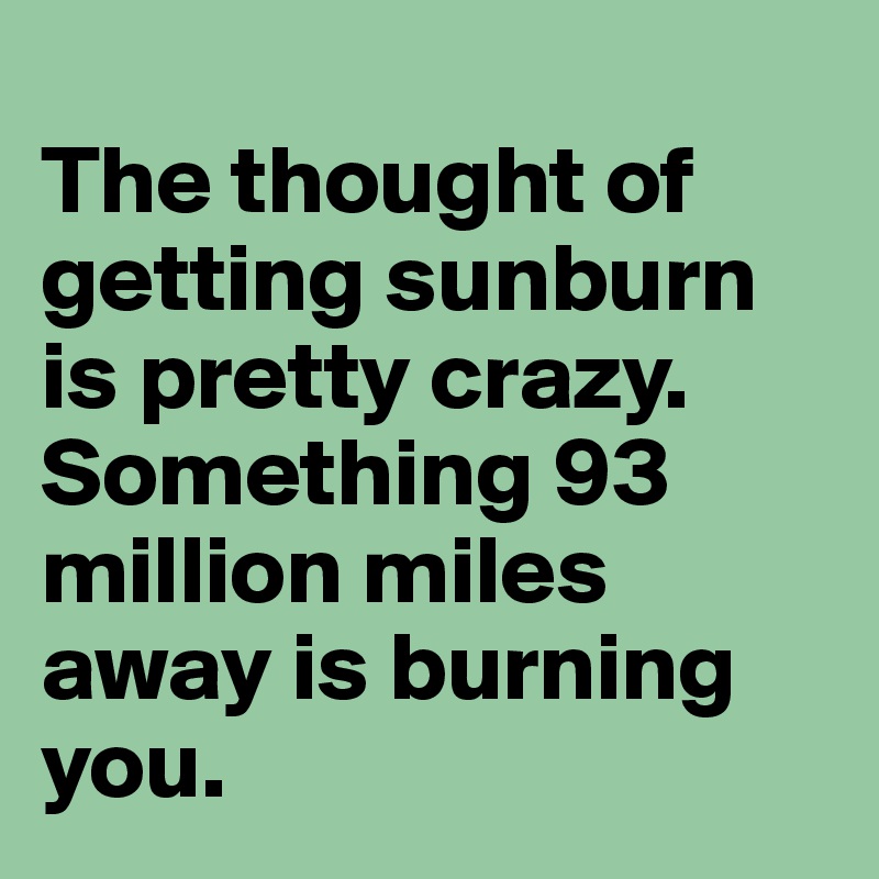 
The thought of getting sunburn is pretty crazy. Something 93 million miles away is burning you.
