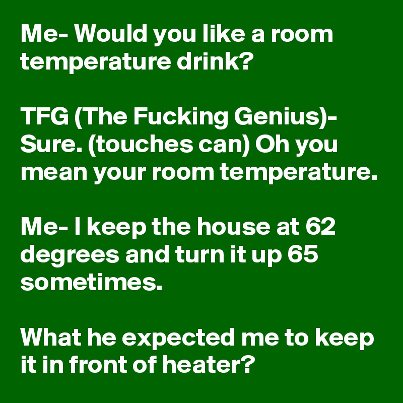 Me- Would you like a room temperature drink?

TFG (The Fucking Genius)- Sure. (touches can) Oh you mean your room temperature.

Me- I keep the house at 62 degrees and turn it up 65 sometimes.

What he expected me to keep it in front of heater?