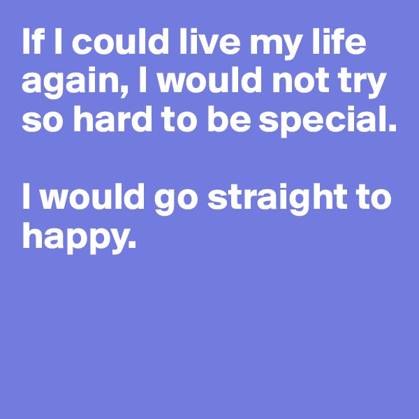 If I could live my life again, I would not try so hard to be special.

I would go straight to happy.


