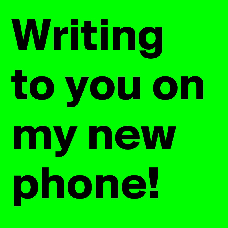 Writing to you on my new phone!