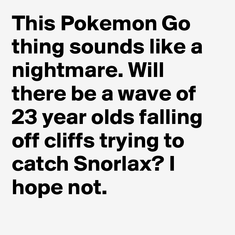 This Pokemon Go thing sounds like a nightmare. Will there be a wave of 23 year olds falling off cliffs trying to catch Snorlax? I hope not.
