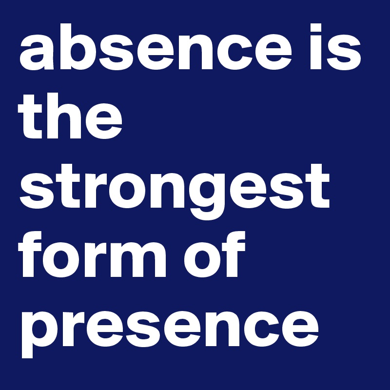 absence is the strongest form of presence