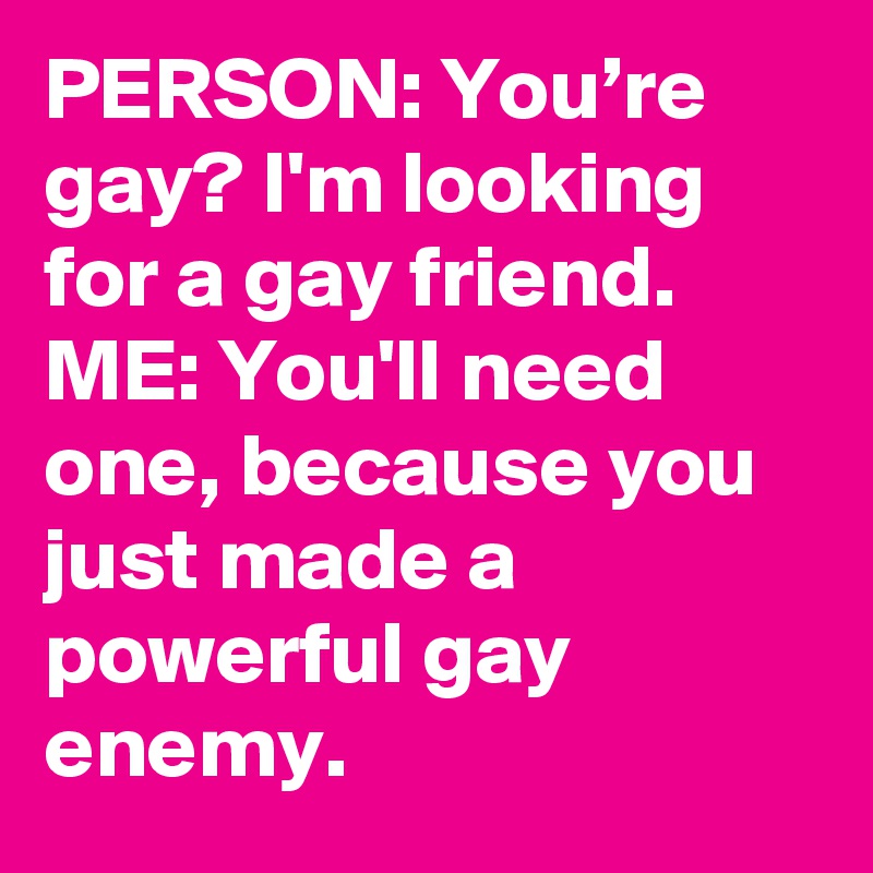 PERSON: You’re gay? I'm looking for a gay friend.
ME: You'll need one, because you just made a powerful gay enemy.