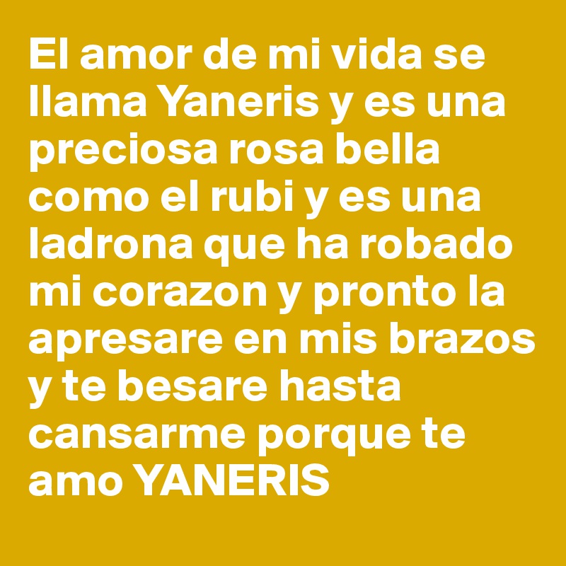 El amor de mi vida se llama Yaneris y es una preciosa rosa bella como el rubi y es una ladrona que ha robado mi corazon y pronto la apresare en mis brazos y te besare hasta cansarme porque te amo YANERIS 