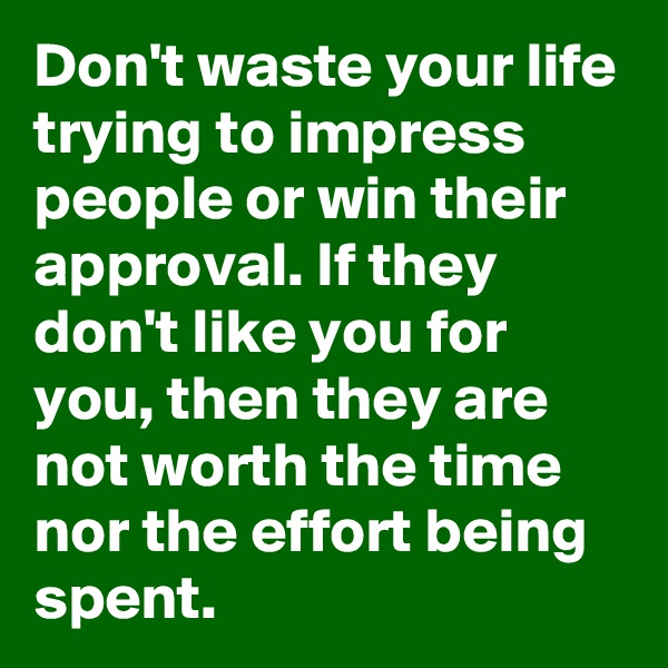 Don't waste your life trying to impress people or win their approval. If they don't like you for you, then they are not worth the time nor the effort being spent.  