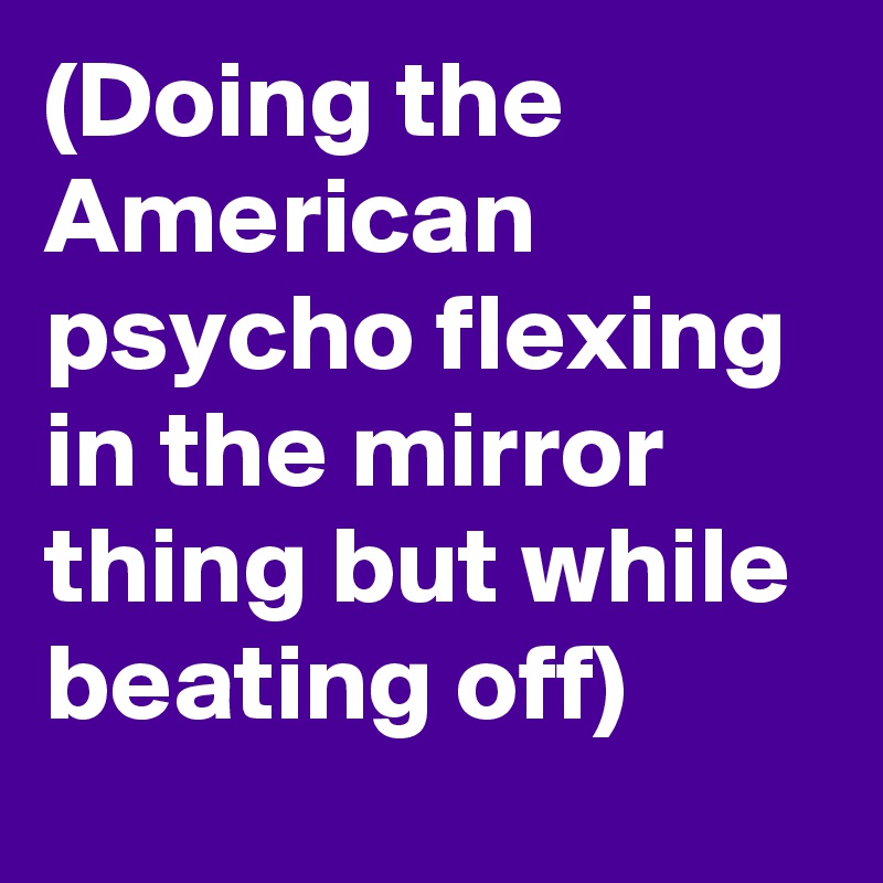 (Doing the American psycho flexing in the mirror thing but while beating off)